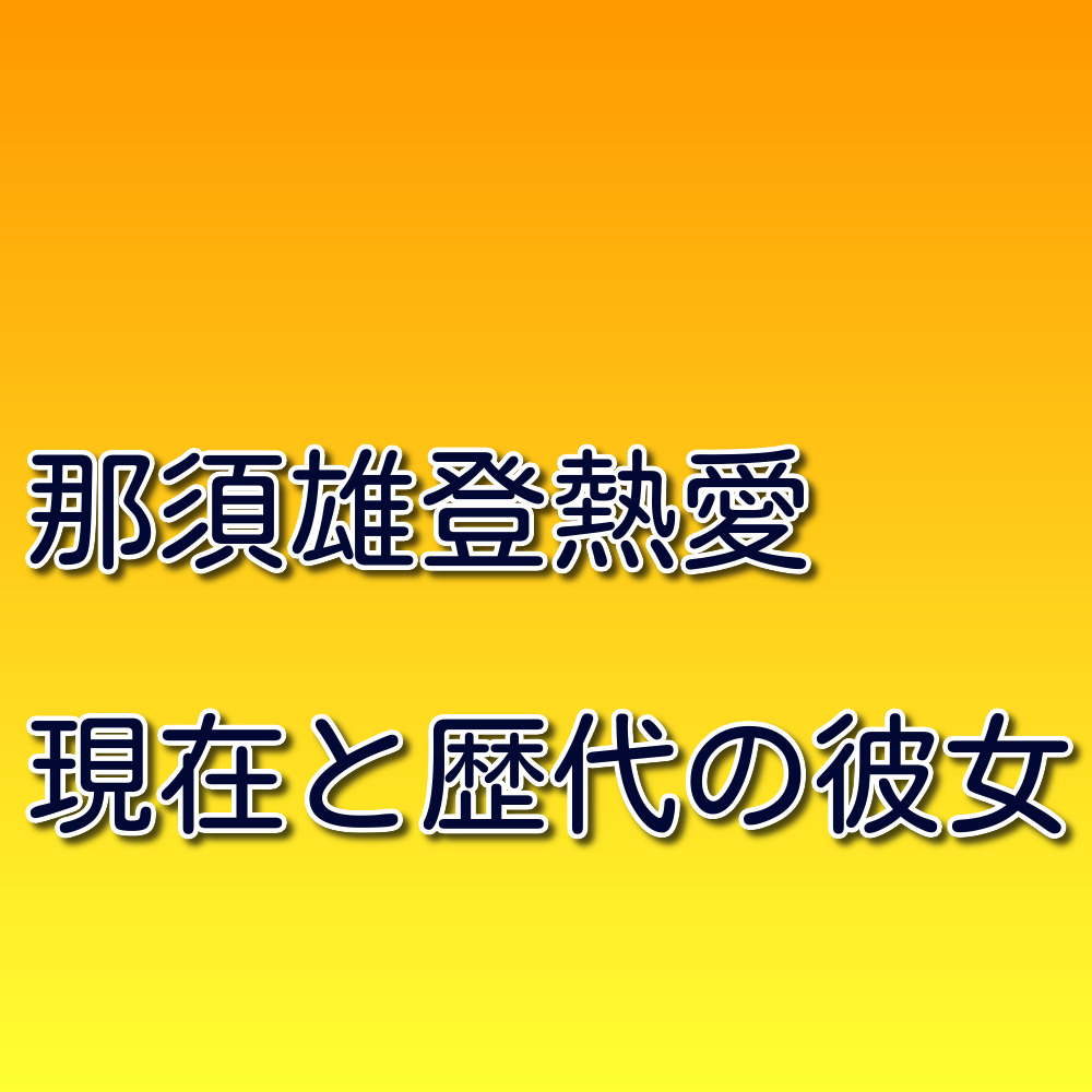 那須雄登の熱愛彼女発覚 歴代彼女の画像 好きなタイプとしぐさとは 知ってスッキリ